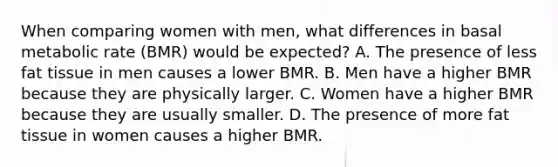 When comparing women with men, what differences in basal metabolic rate (BMR) would be expected? A. The presence of less fat tissue in men causes a lower BMR. B. Men have a higher BMR because they are physically larger. C. Women have a higher BMR because they are usually smaller. D. The presence of more fat tissue in women causes a higher BMR.