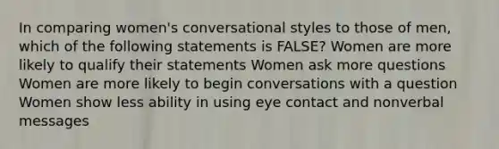 In comparing women's conversational styles to those of men, which of the following statements is FALSE? Women are more likely to qualify their statements Women ask more questions Women are more likely to begin conversations with a question Women show less ability in using eye contact and nonverbal messages