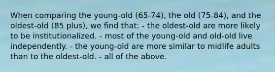 When comparing the young-old (65-74), the old (75-84), and the oldest-old (85 plus), we find that: - the oldest-old are more likely to be institutionalized. - most of the young-old and old-old live independently. - the young-old are more similar to midlife adults than to the oldest-old. - all of the above.