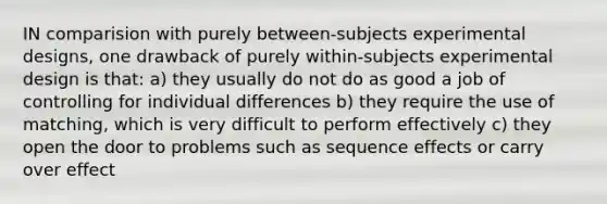 IN comparision with purely between-subjects experimental designs, one drawback of purely within-subjects experimental design is that: a) they usually do not do as good a job of controlling for individual differences b) they require the use of matching, which is very difficult to perform effectively c) they open the door to problems such as sequence effects or carry over effect