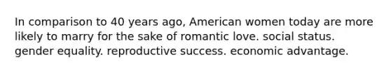 In comparison to 40 years ago, American women today are more likely to marry for the sake of romantic love. social status. gender equality. reproductive success. economic advantage.