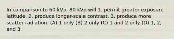 In comparison to 60 kVp, 80 kVp will 1. permit greater exposure latitude. 2. produce longer-scale contrast. 3. produce more scatter radiation. (A) 1 only (B) 2 only (C) 1 and 2 only (D) 1, 2, and 3