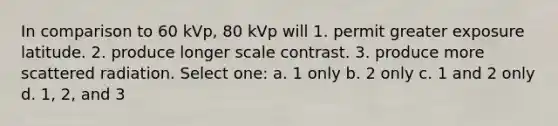 In comparison to 60 kVp, 80 kVp will 1. permit greater exposure latitude. 2. produce longer scale contrast. 3. produce more scattered radiation. Select one: a. 1 only b. 2 only c. 1 and 2 only d. 1, 2, and 3