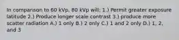 In comparison to 60 kVp, 80 kVp will: 1.) Permit greater exposure latitude 2.) Produce longer scale contrast 3.) produce more scatter radiation A.) 1 only B.) 2 only C.) 1 and 2 only D.) 1, 2, and 3