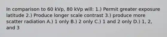 In comparison to 60 kVp, 80 kVp will: 1.) Permit greater exposure latitude 2.) Produce longer scale contrast 3.) produce more scatter radiation A.) 1 only B.) 2 only C.) 1 and 2 only D.) 1, 2, and 3