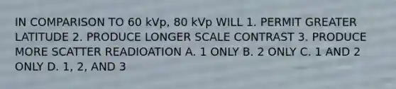 IN COMPARISON TO 60 kVp, 80 kVp WILL 1. PERMIT GREATER LATITUDE 2. PRODUCE LONGER SCALE CONTRAST 3. PRODUCE MORE SCATTER READIOATION A. 1 ONLY B. 2 ONLY C. 1 AND 2 ONLY D. 1, 2, AND 3