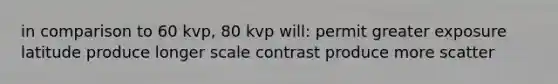 in comparison to 60 kvp, 80 kvp will: permit greater exposure latitude produce longer scale contrast produce more scatter