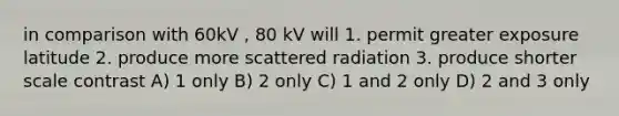 in comparison with 60kV , 80 kV will 1. permit greater exposure latitude 2. produce more scattered radiation 3. produce shorter scale contrast A) 1 only B) 2 only C) 1 and 2 only D) 2 and 3 only