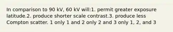 In comparison to 90 kV, 60 kV will:1. permit greater exposure latitude.2. produce shorter scale contrast.3. produce less Compton scatter. 1 only 1 and 2 only 2 and 3 only 1, 2, and 3