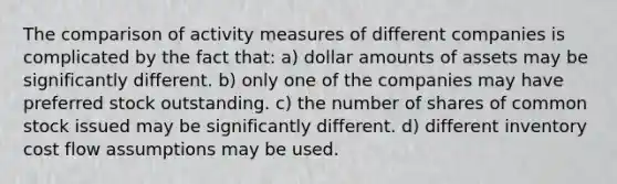 The comparison of activity measures of different companies is complicated by the fact that: a) dollar amounts of assets may be significantly different. b) only one of the companies may have preferred stock outstanding. c) the number of shares of common stock issued may be significantly different. d) different inventory cost flow assumptions may be used.