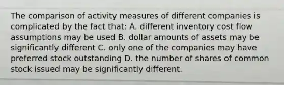 The comparison of activity measures of different companies is complicated by the fact that: A. different inventory cost flow assumptions may be used B. dollar amounts of assets may be significantly different C. only one of the companies may have preferred stock outstanding D. the number of shares of common stock issued may be significantly different.