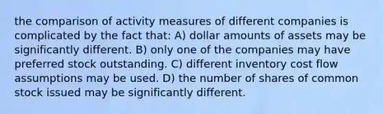 the comparison of activity measures of different companies is complicated by the fact that: A) dollar amounts of assets may be significantly different. B) only one of the companies may have preferred stock outstanding. C) different inventory cost flow assumptions may be used. D) the number of shares of common stock issued may be significantly different.