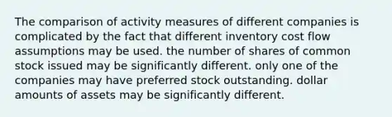 The comparison of activity measures of different companies is complicated by the fact that different inventory cost flow assumptions may be used. the number of shares of common stock issued may be significantly different. only one of the companies may have preferred stock outstanding. dollar amounts of assets may be significantly different.