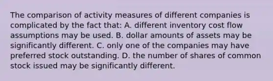 The comparison of activity measures of different companies is complicated by the fact that: A. different inventory cost flow assumptions may be used. B. dollar amounts of assets may be significantly different. C. only one of the companies may have preferred stock outstanding. D. the number of shares of common stock issued may be significantly different.