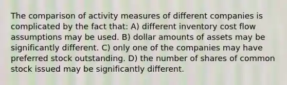 The comparison of activity measures of different companies is complicated by the fact that: A) different inventory cost flow assumptions may be used. B) dollar amounts of assets may be significantly different. C) only one of the companies may have preferred stock outstanding. D) the number of shares of common stock issued may be significantly different.