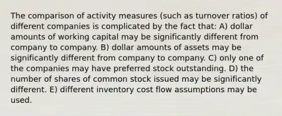 The comparison of activity measures (such as turnover ratios) of different companies is complicated by the fact that: A) dollar amounts of working capital may be significantly different from company to company. B) dollar amounts of assets may be significantly different from company to company. C) only one of the companies may have preferred stock outstanding. D) the number of shares of common stock issued may be significantly different. E) different inventory cost flow assumptions may be used.