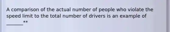 A comparison of the actual number of people who violate the speed limit to the total number of drivers is an example of _______**