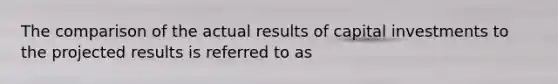 The comparison of the actual results of capital investments to the projected results is referred to as