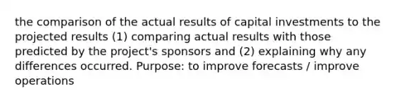 the comparison of the actual results of capital investments to the projected results (1) comparing actual results with those predicted by the project's sponsors and (2) explaining why any differences occurred. Purpose: to improve forecasts / improve operations