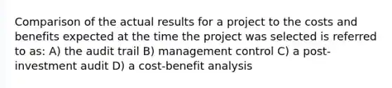 Comparison of the actual results for a project to the costs and benefits expected at the time the project was selected is referred to as: A) the audit trail B) management control C) a post-investment audit D) a cost-benefit analysis