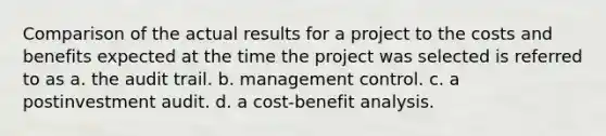 Comparison of the actual results for a project to the costs and benefits expected at the time the project was selected is referred to as a. the audit trail. b. management control. c. a postinvestment audit. d. a cost-benefit analysis.