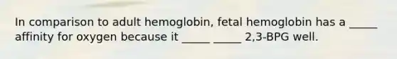 In comparison to adult hemoglobin, fetal hemoglobin has a _____ affinity for oxygen because it _____ _____ 2,3-BPG well.