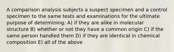 A comparison analysis subjects a suspect specimen and a control specimen to the same tests and examinations for the ultimate purpose of determining: A) if they are alike in molecular structure B) whether or not they have a common origin C) if the same person handled them D) if they are identical in chemical composition E) all of the above