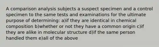 A comparison analysis subjects a suspect specimen and a control specimen to the same tests and examinations for the ultimate purpose of determining: a)if they are identical in <a href='https://www.questionai.com/knowledge/kyw8ckUHTv-chemical-composition' class='anchor-knowledge'>chemical composition</a> b)whether or not they have a common origin c)if they are alike in molecular structure d)if the same person handled them e)all of the above