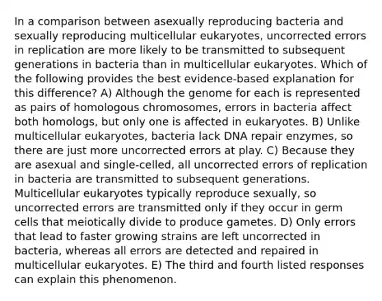 In a comparison between asexually reproducing bacteria and sexually reproducing multicellular eukaryotes, uncorrected errors in replication are more likely to be transmitted to subsequent generations in bacteria than in multicellular eukaryotes. Which of the following provides the best evidence-based explanation for this difference? A) Although the genome for each is represented as pairs of homologous chromosomes, errors in bacteria affect both homologs, but only one is affected in eukaryotes. B) Unlike multicellular eukaryotes, bacteria lack DNA repair enzymes, so there are just more uncorrected errors at play. C) Because they are asexual and single-celled, all uncorrected errors of replication in bacteria are transmitted to subsequent generations. Multicellular eukaryotes typically reproduce sexually, so uncorrected errors are transmitted only if they occur in germ cells that meiotically divide to produce gametes. D) Only errors that lead to faster growing strains are left uncorrected in bacteria, whereas all errors are detected and repaired in multicellular eukaryotes. E) The third and fourth listed responses can explain this phenomenon.