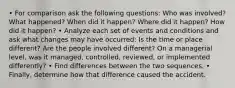 • For comparison ask the following questions: Who was involved? What happened? When did it happen? Where did it happen? How did it happen? • Analyze each set of events and conditions and ask what changes may have occurred: Is the time or place different? Are the people involved different? On a managerial level, was it managed, controlled, reviewed, or implemented differently? • Find differences between the two sequences. • Finally, determine how that difference caused the accident.