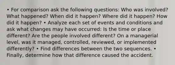 • For comparison ask the following questions: Who was involved? What happened? When did it happen? Where did it happen? How did it happen? • Analyze each set of events and conditions and ask what changes may have occurred: Is the time or place different? Are the people involved different? On a managerial level, was it managed, controlled, reviewed, or implemented differently? • Find differences between the two sequences. • Finally, determine how that difference caused the accident.