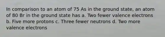 In comparison to an atom of 75 As in the ground state, an atom of 80 Br in the ground state has a. Two fewer valence electrons b. Five more protons c. Three fewer neutrons d. Two more valence electrons