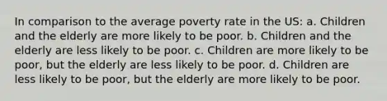 In comparison to the average poverty rate in the US: a. Children and the elderly are more likely to be poor. b. Children and the elderly are less likely to be poor. c. Children are more likely to be poor, but the elderly are less likely to be poor. d. Children are less likely to be poor, but the elderly are more likely to be poor.