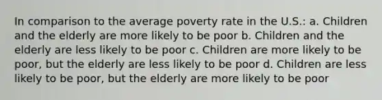 In comparison to the average poverty rate in the U.S.: a. Children and the elderly are more likely to be poor b. Children and the elderly are less likely to be poor c. Children are more likely to be poor, but the elderly are less likely to be poor d. Children are less likely to be poor, but the elderly are more likely to be poor