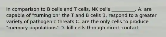 In comparison to B cells and T cells, NK cells __________. A. are capable of "turning on" the T and B cells B. respond to a greater variety of pathogenic threats C. are the only cells to produce "memory populations" D. kill cells through direct contact