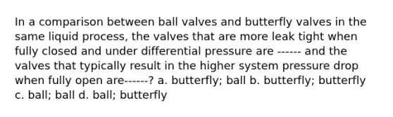 In a comparison between ball valves and butterfly valves in the same liquid process, the valves that are more leak tight when fully closed and under differential pressure are ------ and the valves that typically result in the higher system pressure drop when fully open are------? a. butterfly; ball b. butterfly; butterfly c. ball; ball d. ball; butterfly