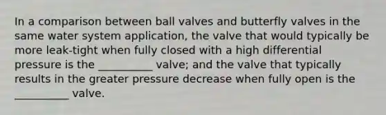 In a comparison between ball valves and butterfly valves in the same water system application, the valve that would typically be more leak-tight when fully closed with a high differential pressure is the __________ valve; and the valve that typically results in the greater pressure decrease when fully open is the __________ valve.