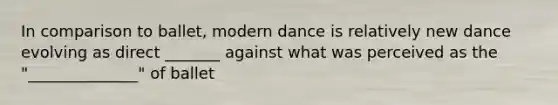 In comparison to ballet, modern dance is relatively new dance evolving as direct _______ against what was perceived as the "______________" of ballet