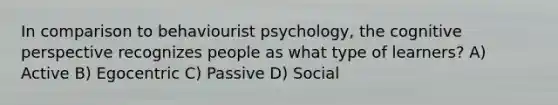 In comparison to behaviourist psychology, the cognitive perspective recognizes people as what type of learners? A) Active B) Egocentric C) Passive D) Social