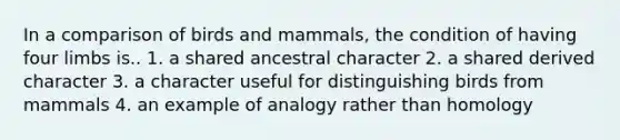 In a comparison of birds and mammals, the condition of having four limbs is.. 1. a shared ancestral character 2. a shared derived character 3. a character useful for distinguishing birds from mammals 4. an example of analogy rather than homology