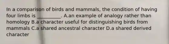 In a comparison of birds and mammals, the condition of having four limbs is __________. A.an example of analogy rather than homology B.a character useful for distinguishing birds from mammals C.a shared ancestral character D.a shared derived character