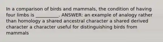 In a comparison of birds and mammals, the condition of having four limbs is __________. ANSWER: an example of analogy rather than homology a shared ancestral character a shared derived character a character useful for distinguishing birds from mammals