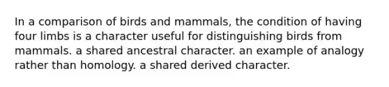 In a comparison of birds and mammals, the condition of having four limbs is a character useful for distinguishing birds from mammals. a shared ancestral character. an example of analogy rather than homology. a shared derived character.