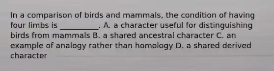 In a comparison of birds and mammals, the condition of having four limbs is __________. A. a character useful for distinguishing birds from mammals B. a shared ancestral character C. an example of analogy rather than homology D. a shared derived character