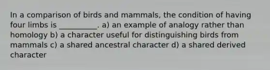 In a comparison of birds and mammals, the condition of having four limbs is __________. a) an example of analogy rather than homology b) a character useful for distinguishing birds from mammals c) a shared ancestral character d) a shared derived character