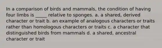 In a comparison of birds and mammals, the condition of having four limbs is _____ relative to sponges. a. a shared, derived character or trait b. an example of analogous characters or traits rather than homologous characters or traits c. a character that distinguished birds from mammals d. a shared, ancestral character or trait