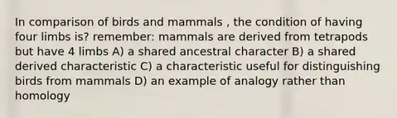 In comparison of birds and mammals , the condition of having four limbs is? remember: mammals are derived from tetrapods but have 4 limbs A) a shared ancestral character B) a shared derived characteristic C) a characteristic useful for distinguishing birds from mammals D) an example of analogy rather than homology