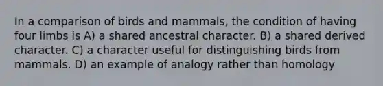 In a comparison of birds and mammals, the condition of having four limbs is A) a shared ancestral character. B) a shared derived character. C) a character useful for distinguishing birds from mammals. D) an example of analogy rather than homology