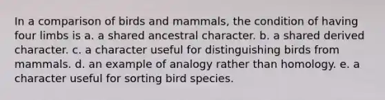 In a comparison of birds and mammals, the condition of having four limbs is a. a shared ancestral character. b. a shared derived character. c. a character useful for distinguishing birds from mammals. d. an example of analogy rather than homology. e. a character useful for sorting bird species.