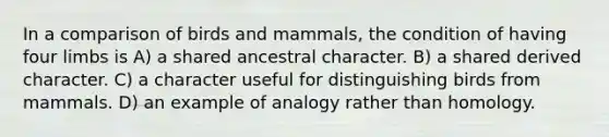 In a comparison of birds and mammals, the condition of having four limbs is A) a shared ancestral character. B) a shared derived character. C) a character useful for distinguishing birds from mammals. D) an example of analogy rather than homology.